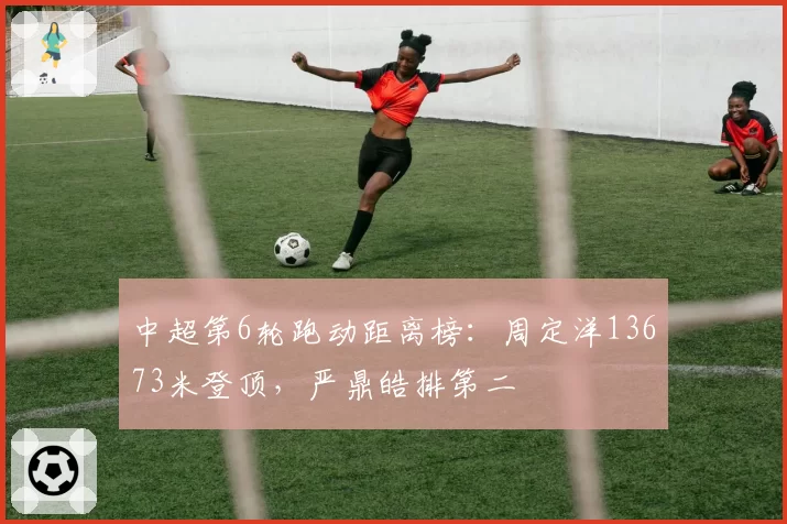 中超第6轮跑动距离榜：周定洋13673米登顶，严鼎皓排第二