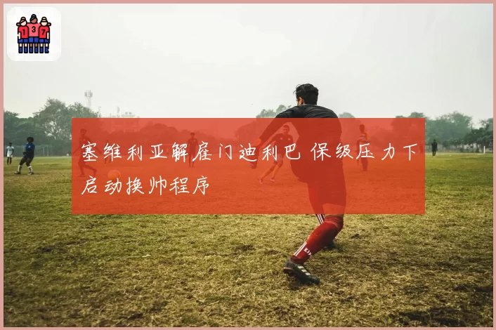 塞维利亚解雇门迪利巴 保级压力下启动换帅程序