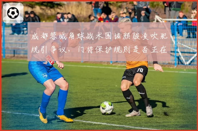 成都蓉城角球战术围堵颜骏凌吹犯规引争议,门将保护规则是否正在被滥用为防守挡箭牌?