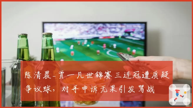陈清晨_贾一凡世锦赛三连冠遭质疑争议球,对手申诉无果引发骂战