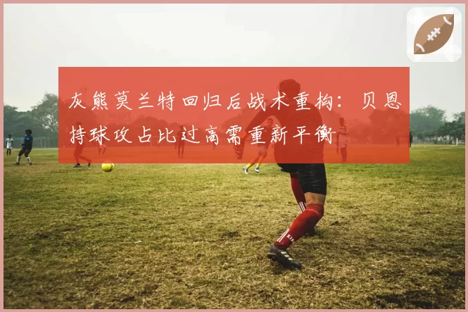灰熊莫兰特回归后战术重构:贝恩持球攻占比过高需重新平衡