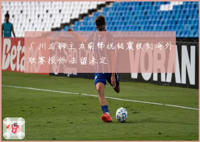广州龙狮主力前锋祝铭震收到海外联赛报价 去留未定