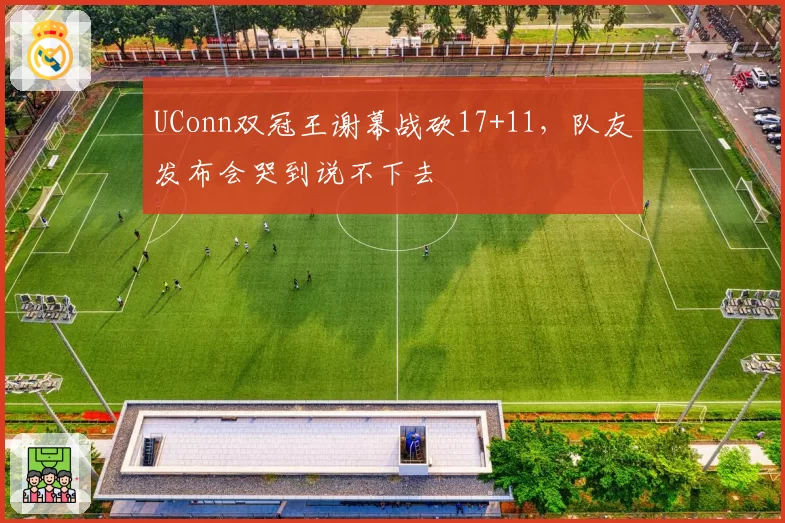 UConn双冠王谢幕战砍17+11，队友发布会哭到说不下去