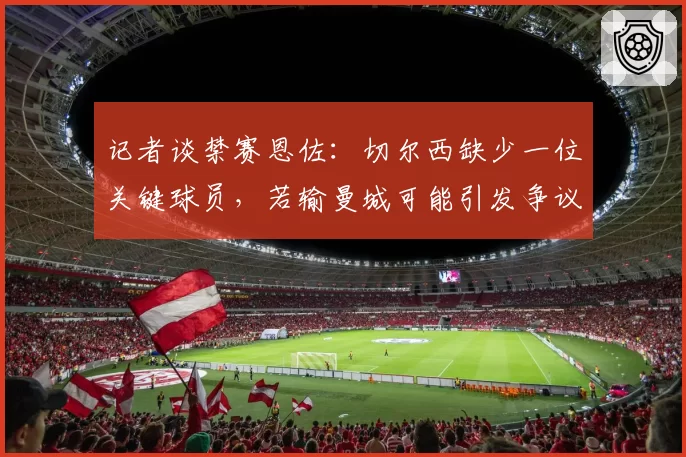 记者谈禁赛恩佐：切尔西缺少一位关键球员，若输曼城可能引发争议