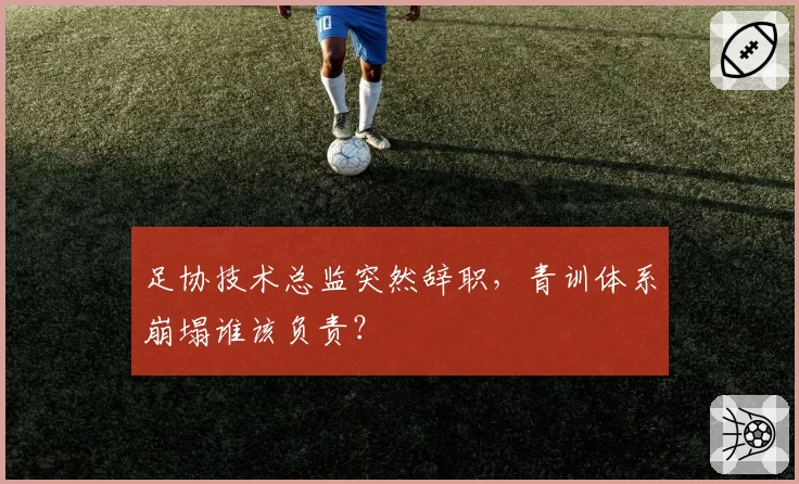 足协技术总监突然辞职，青训体系崩塌谁该负责？