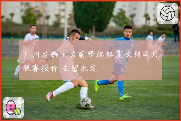 广州龙狮主力前锋祝铭震收到海外联赛报价 去留未定