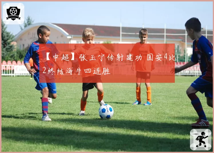 【中超】张玉宁传射建功 国安4比2终结海牛四连胜
