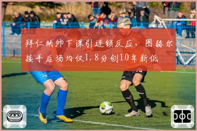 拜仁纳帅下课引连锁反应,图赫尔接手后场均仅1.8分创10年新低