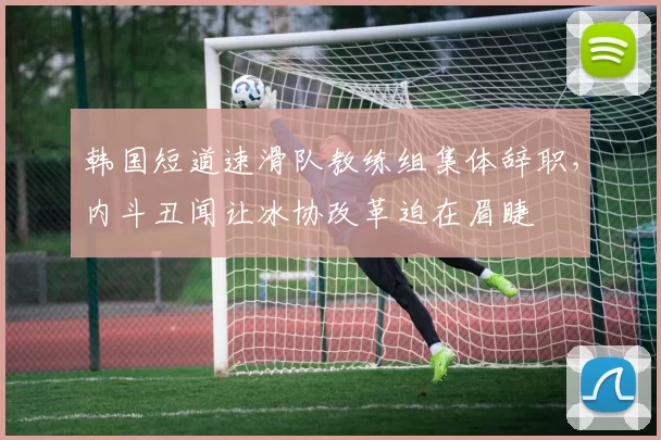 韩国短道速滑队教练组集体辞职，内斗丑闻让冰协改革迫在眉睫
