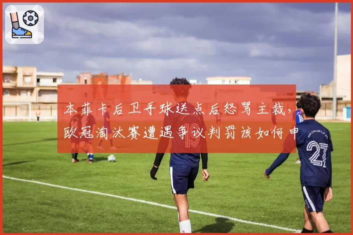 本菲卡后卫手球送点后怒骂主裁，欧冠淘汰赛遭遇争议判罚该如何申诉？