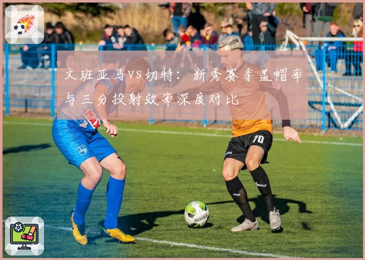 文班亚马vs切特:新秀赛季盖帽率与三分投射效率深度对比