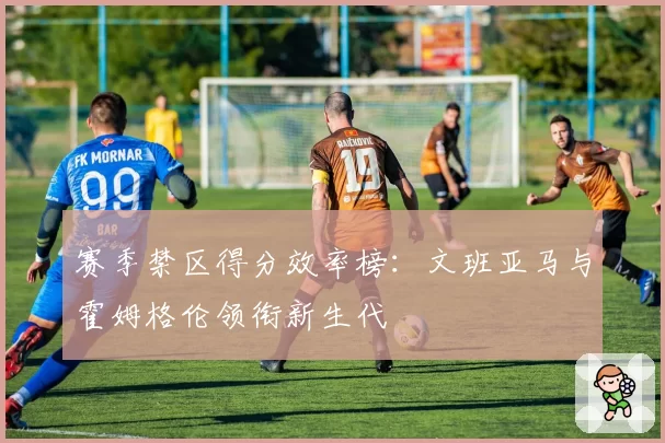 赛季禁区得分效率榜：文班亚马与霍姆格伦领衔新生代