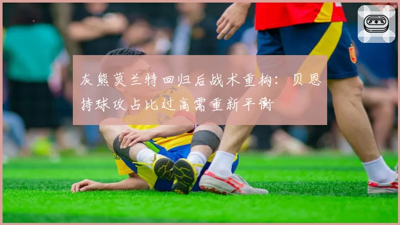 灰熊莫兰特回归后战术重构:贝恩持球攻占比过高需重新平衡