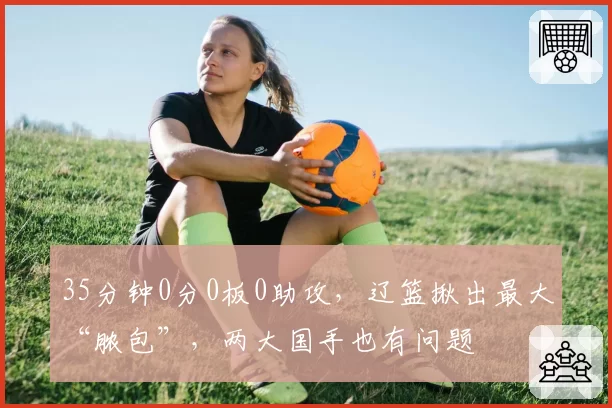 35分钟0分0板0助攻,辽篮揪出最大“脓包”,两大国手也有问题