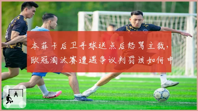 本菲卡后卫手球送点后怒骂主裁，欧冠淘汰赛遭遇争议判罚该如何申诉？
