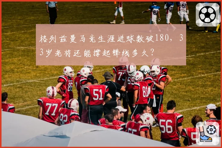 格列兹曼马竞生涯进球数破180,33岁老将还能撑起锋线多久?