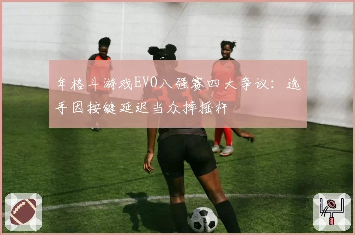 年格斗游戏EVO八强赛四大争议:选手因按键延迟当众摔摇杆