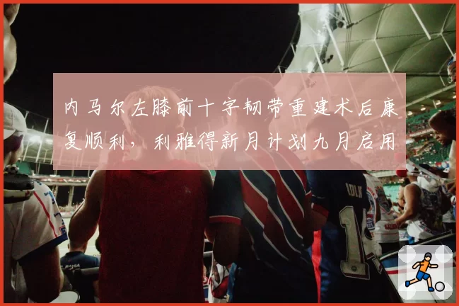 内马尔左膝前十字韧带重建术后康复顺利，利雅得新月计划九月启用