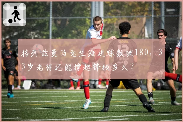 格列兹曼马竞生涯进球数破180,33岁老将还能撑起锋线多久?