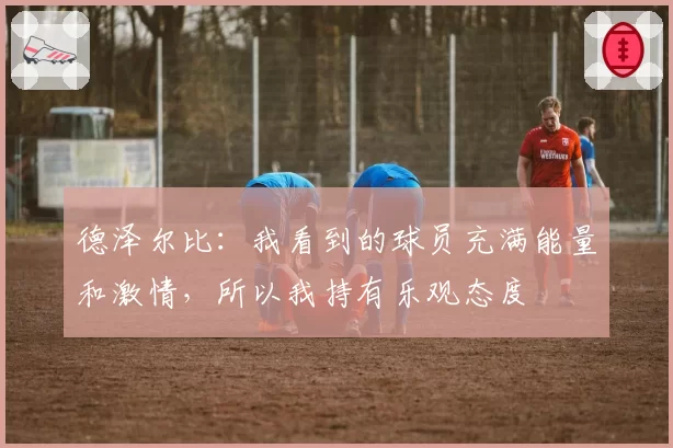 德泽尔比：我看到的球员充满能量和激情，所以我持有乐观态度