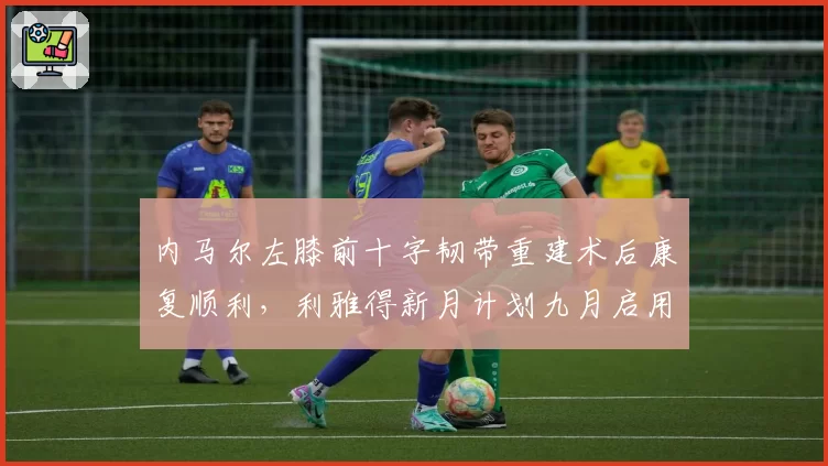 内马尔左膝前十字韧带重建术后康复顺利，利雅得新月计划九月启用