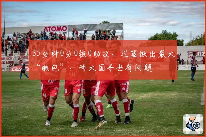 35分钟0分0板0助攻,辽篮揪出最大“脓包”,两大国手也有问题