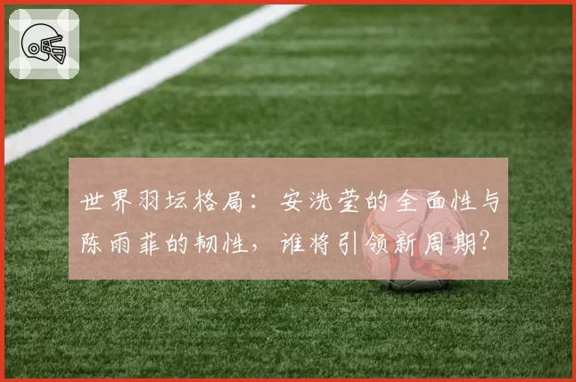 世界羽坛格局：安洗莹的全面性与陈雨菲的韧性，谁将引领新周期？