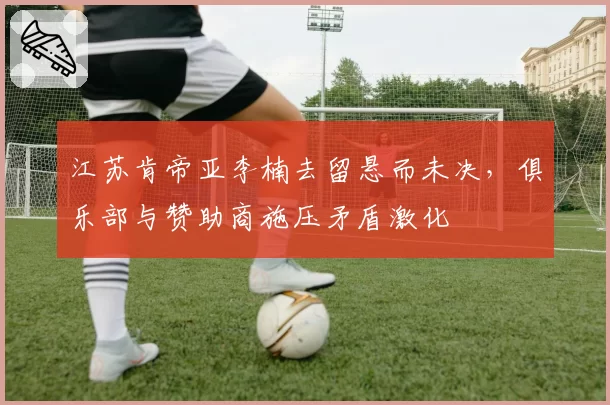 江苏肯帝亚李楠去留悬而未决，俱乐部与赞助商施压矛盾激化