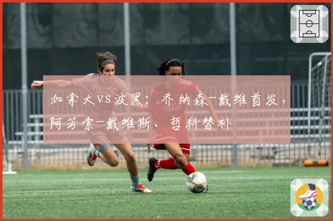 加拿大vs波黑:乔纳森-戴维首发,阿芳索-戴维斯、哲科替补